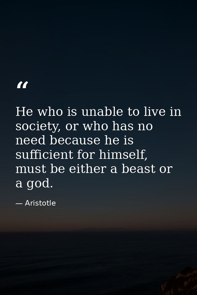 He who is unable to live in society, or who has no need because he is sufficient for himself, must be either a beast or  — Aristotle