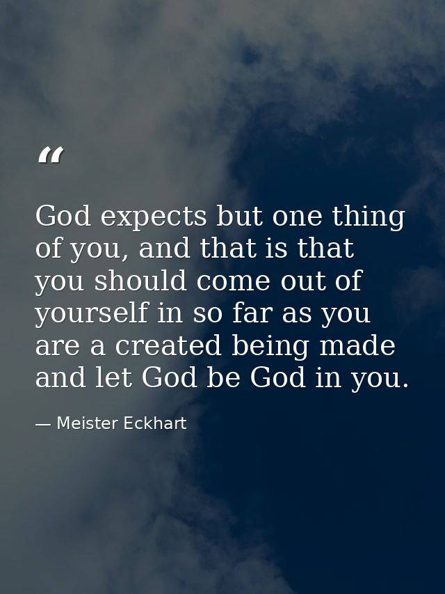 God expects but one thing of you, and that is that you should come out of yourself in so far as you are a created being  — Meister Eckhart
