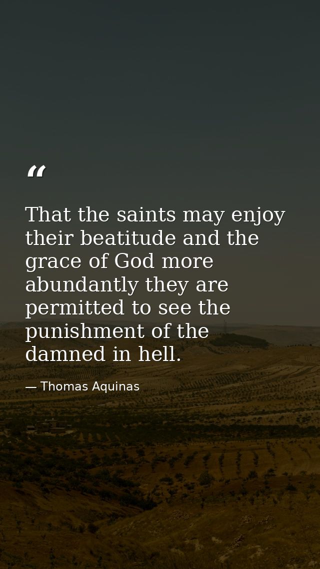 That the saints may enjoy their beatitude and the grace of God more abundantly they are permitted to see the punishment  — Thomas Aquinas