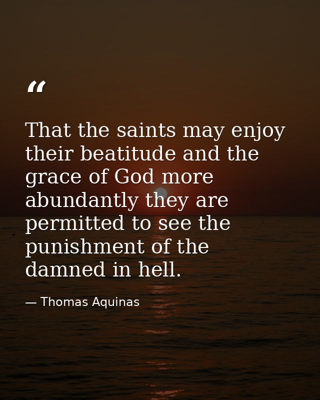 That the saints may enjoy their beatitude and the grace of God more abundantly they are permitted to see the punishment  — Thomas Aquinas