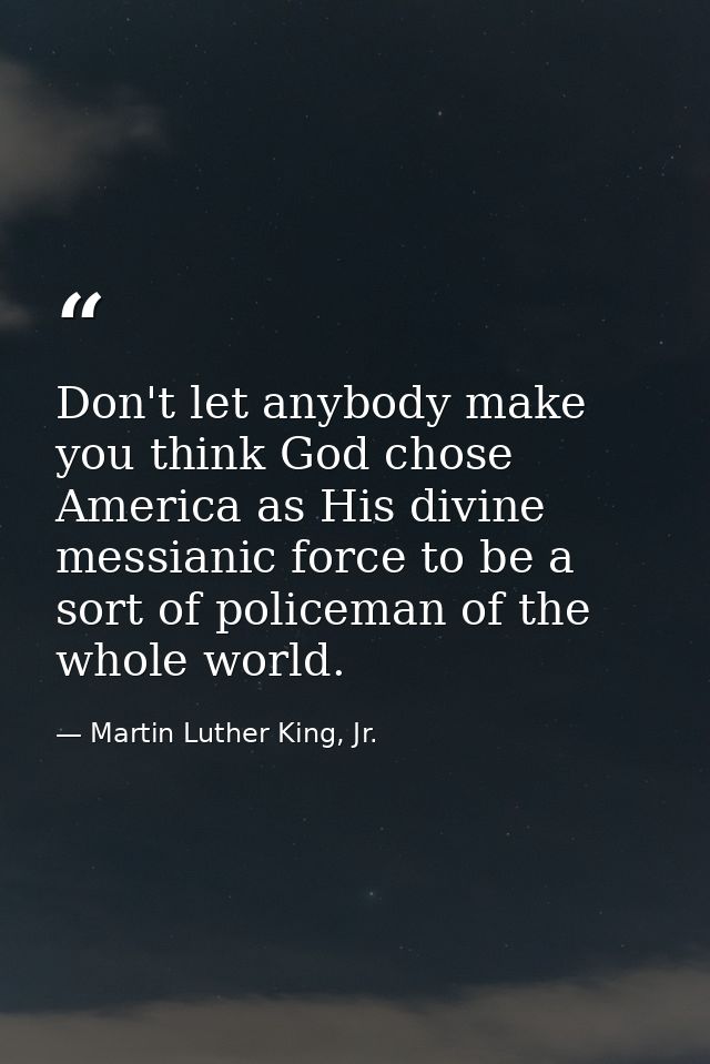 Don't let anybody make you think God chose America as His divine messianic force to be a sort of policeman of the whole  — Martin Luther King, Jr.