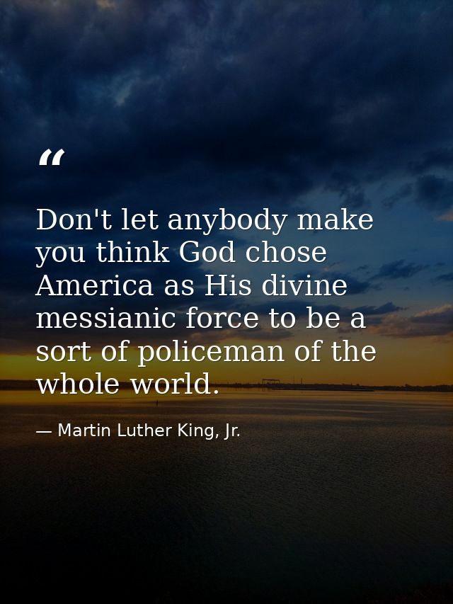 Don't let anybody make you think God chose America as His divine messianic force to be a sort of policeman of the whole  — Martin Luther King, Jr.