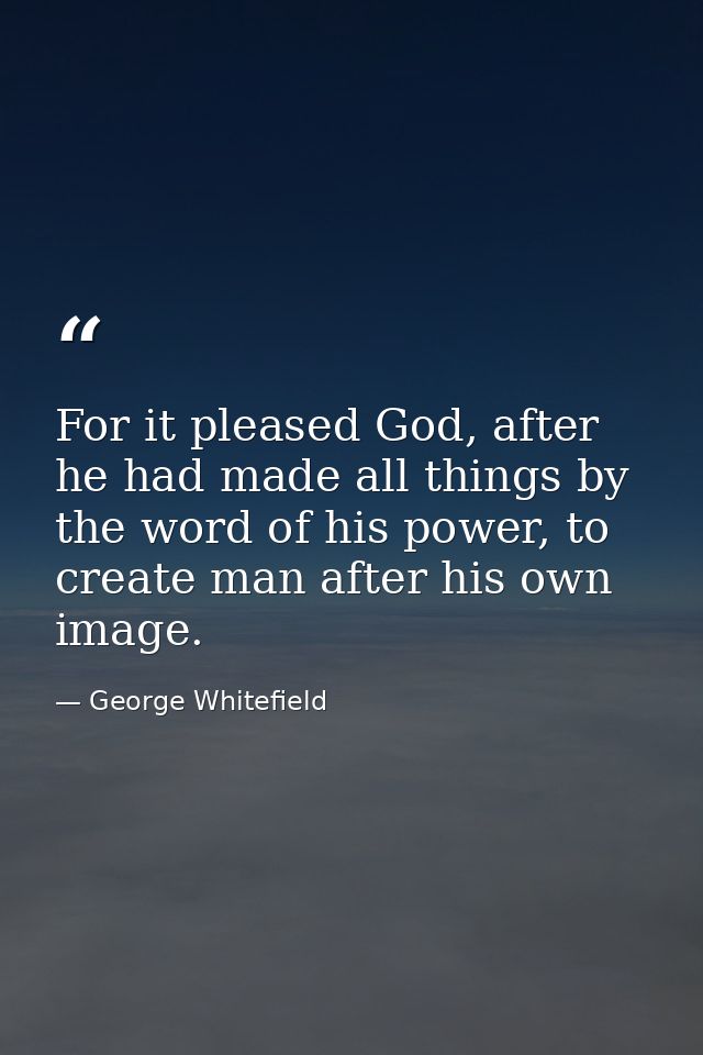 For it pleased God, after he had made all things by the word of his power, to create man after his own image. — George Whitefield
