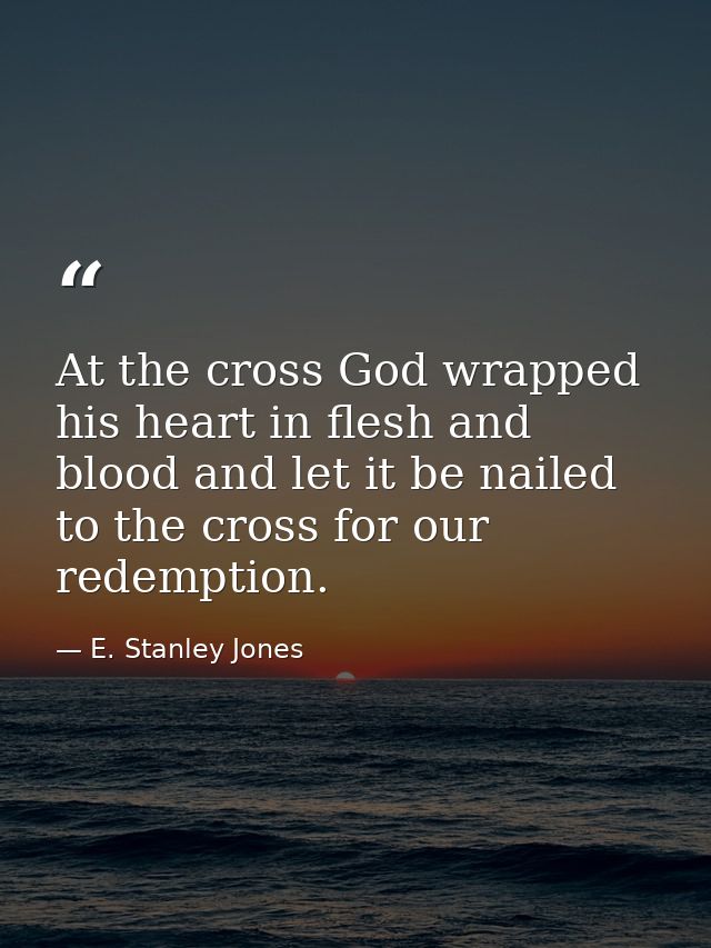 At the cross God wrapped his heart in flesh and blood and let it be nailed to the cross for our redemption. — E. Stanley Jones