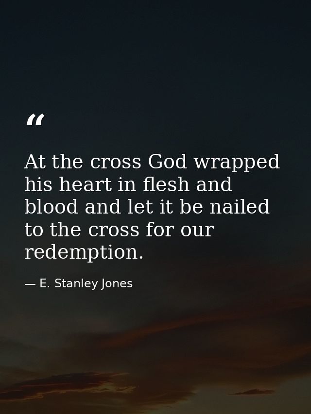 At the cross God wrapped his heart in flesh and blood and let it be nailed to the cross for our redemption. — E. Stanley Jones