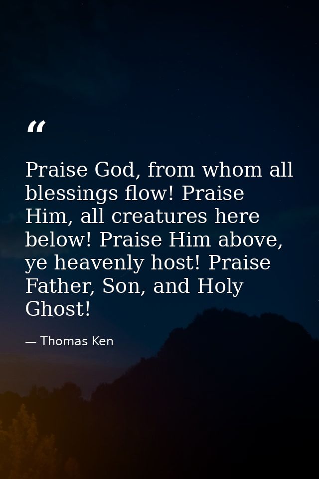 Praise God, from whom all blessings flow! Praise Him, all creatures here below! Praise Him above, ye heavenly host! Prai — Thomas Ken