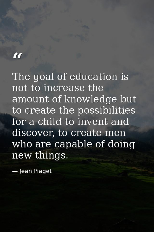 The goal of education is not to increase the amount of knowledge but to create the possibilities for a child to invent a — Jean Piaget