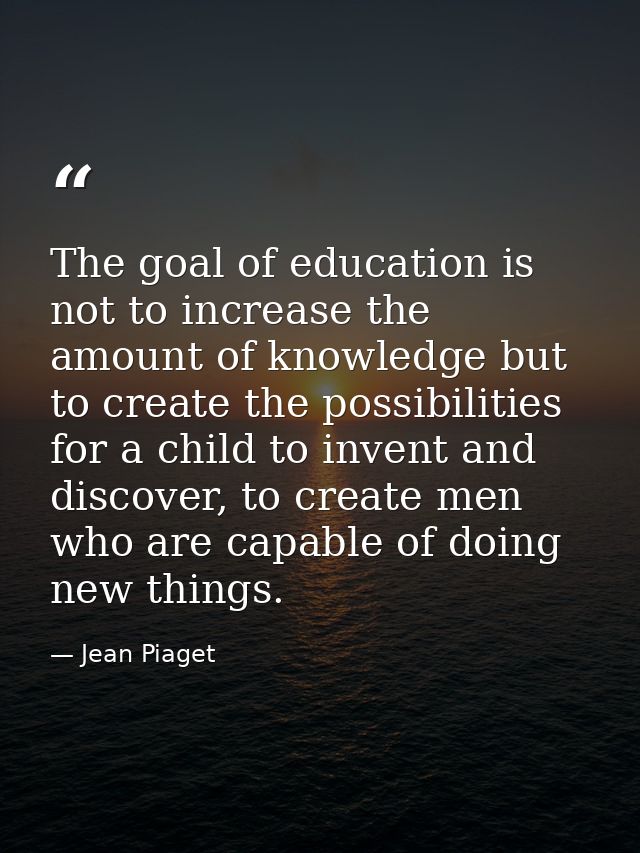 The goal of education is not to increase the amount of knowledge but to create the possibilities for a child to invent a — Jean Piaget