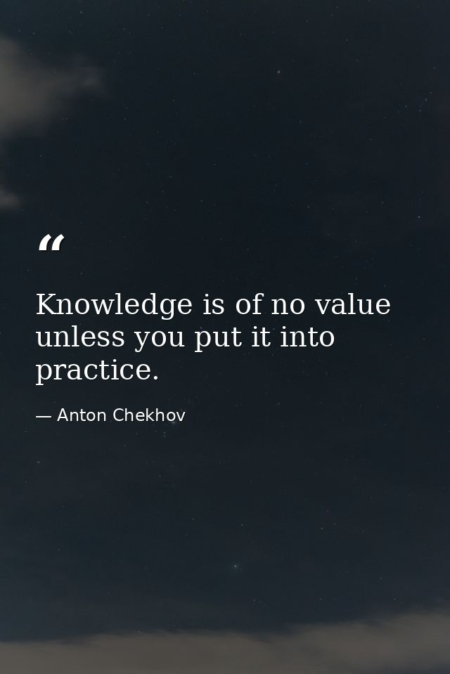 Knowledge is of no value unless you put it into practice. — Anton Chekhov