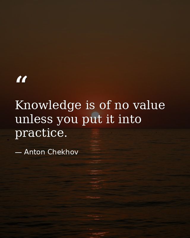 Knowledge is of no value unless you put it into practice. — Anton Chekhov
