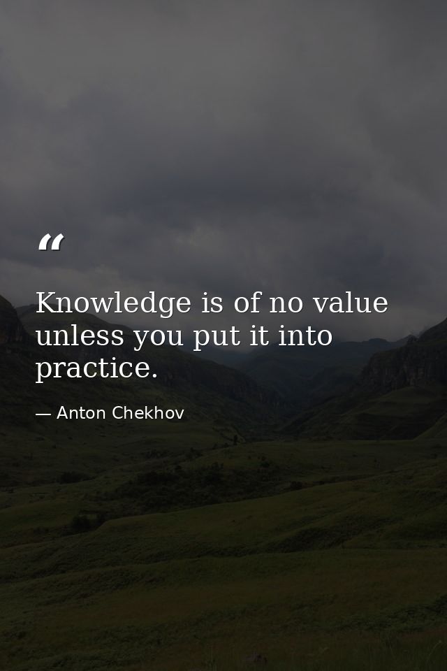 Knowledge is of no value unless you put it into practice. — Anton Chekhov