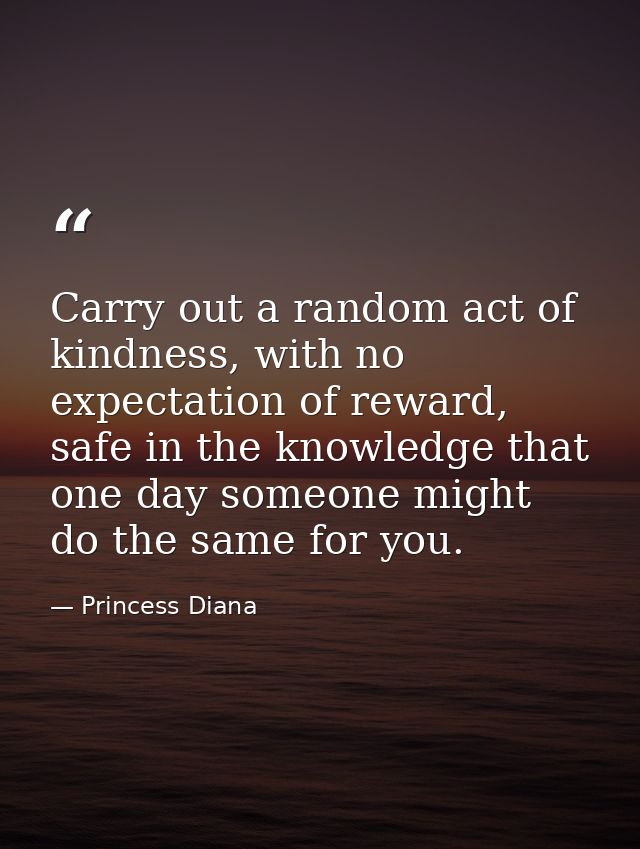 Carry out a random act of kindness, with no expectation of reward, safe in the knowledge that one day someone might do t — Princess Diana