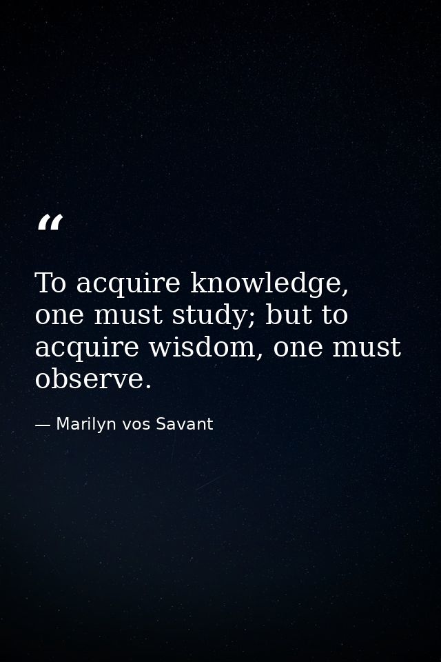 To acquire knowledge, one must study; but to acquire wisdom, one must observe. — Marilyn vos Savant