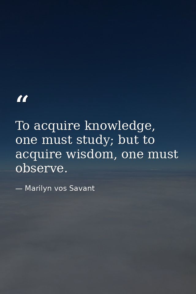 To acquire knowledge, one must study; but to acquire wisdom, one must observe. — Marilyn vos Savant