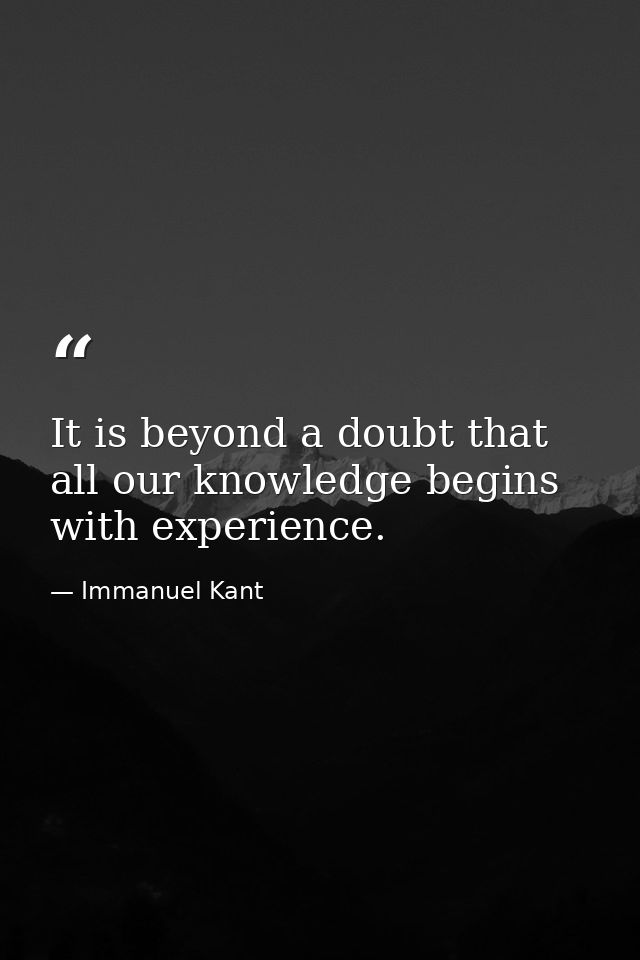 It is beyond a doubt that all our knowledge begins with experience. — Immanuel Kant