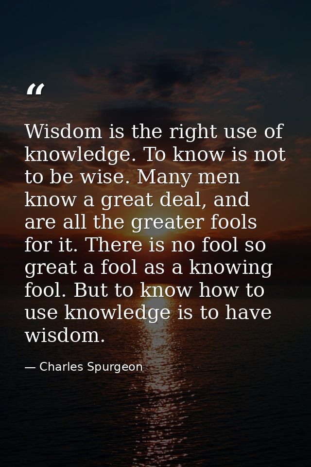 Wisdom is the right use of knowledge. To know is not to be wise. Many men know a great deal, and are all the greater foo — Charles Spurgeon