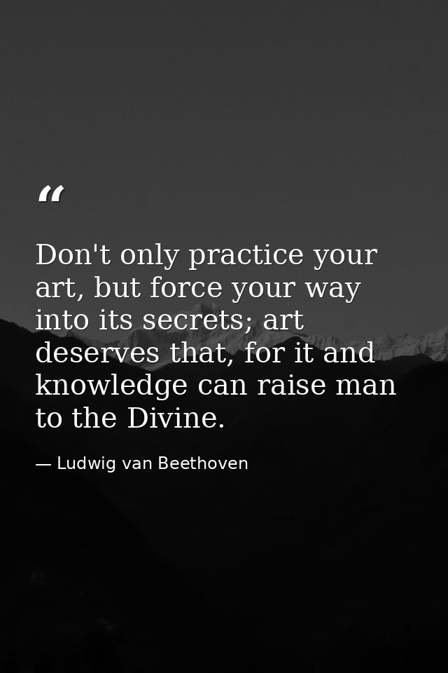 Don't only practice your art, but force your way into its secrets; art deserves that, for it and knowledge can raise man — Ludwig van Beethoven