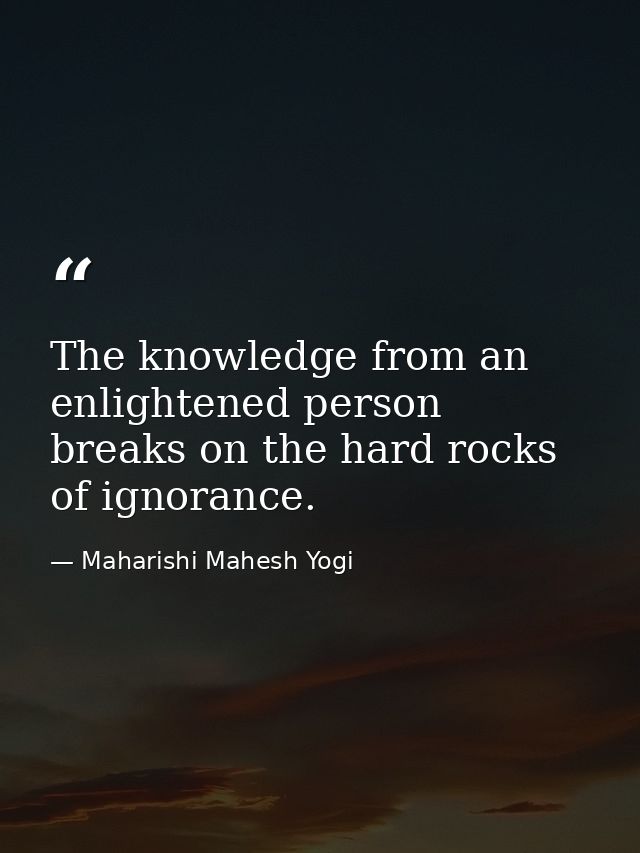 The knowledge from an enlightened person breaks on the hard rocks of ignorance. — Maharishi Mahesh Yogi