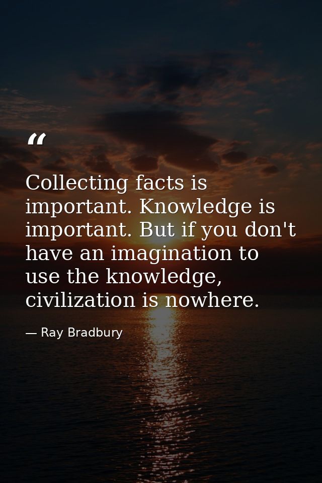 Collecting facts is important. Knowledge is important. But if you don't have an imagination to use the knowledge, civili — Ray Bradbury