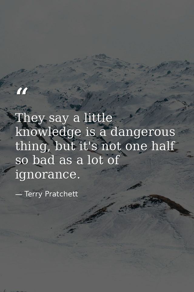 They say a little knowledge is a dangerous thing, but it's not one half so bad as a lot of ignorance. — Terry Pratchett