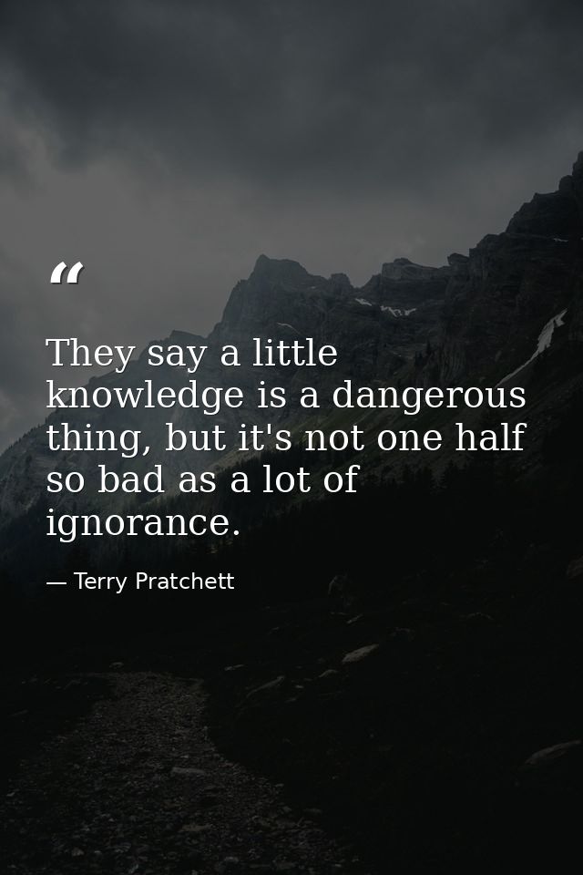 They say a little knowledge is a dangerous thing, but it's not one half so bad as a lot of ignorance. — Terry Pratchett