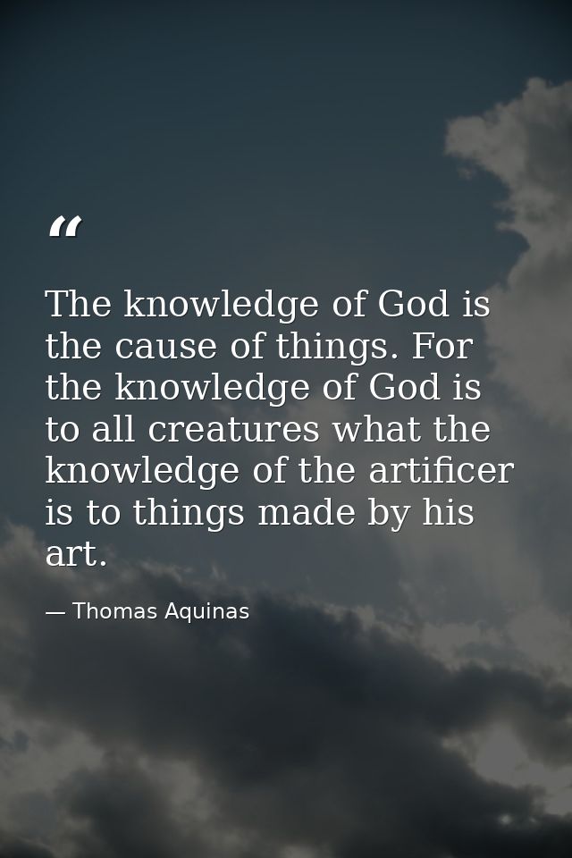 The knowledge of God is the cause of things. For the knowledge of God is to all creatures what the knowledge of the arti — Thomas Aquinas