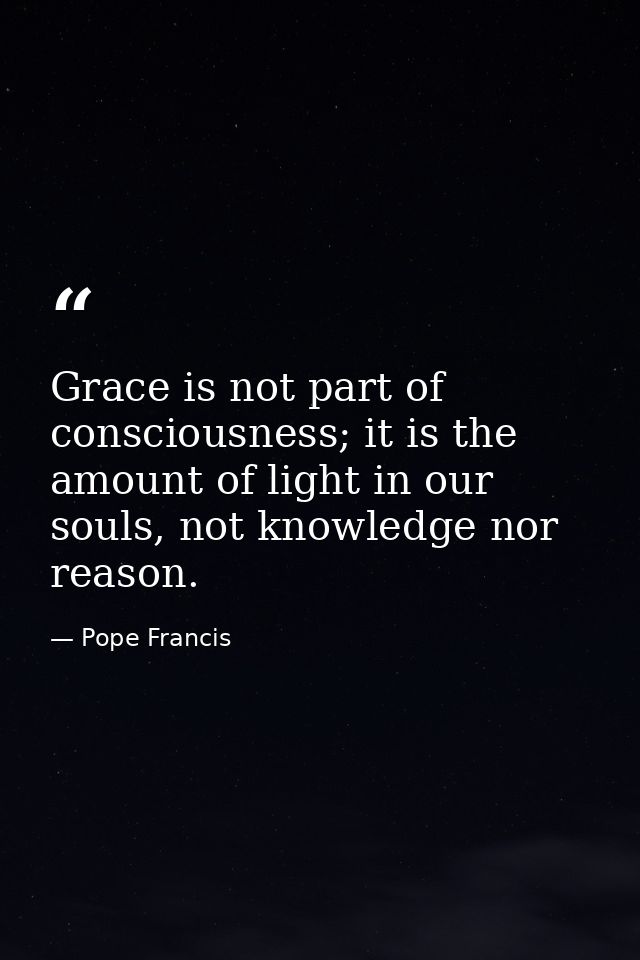 Grace is not part of consciousness; it is the amount of light in our souls, not knowledge nor reason. — Pope Francis