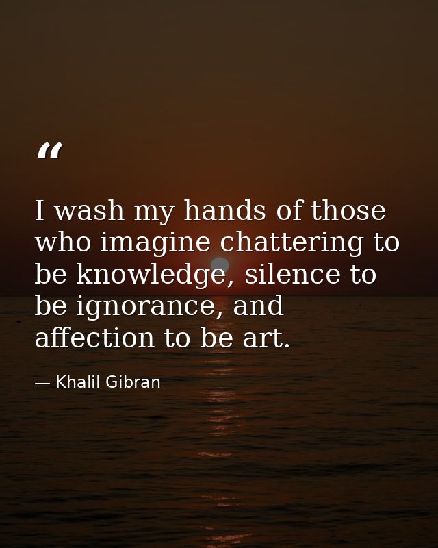 I wash my hands of those who imagine chattering to be knowledge, silence to be ignorance, and affection to be art. — Khalil Gibran