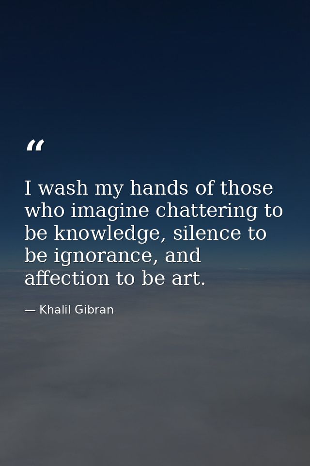 I wash my hands of those who imagine chattering to be knowledge, silence to be ignorance, and affection to be art. — Khalil Gibran