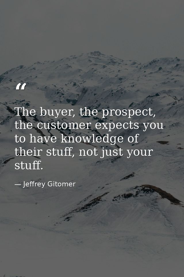 The buyer, the prospect, the customer expects you to have knowledge of their stuff, not just your stuff. — Jeffrey Gitomer
