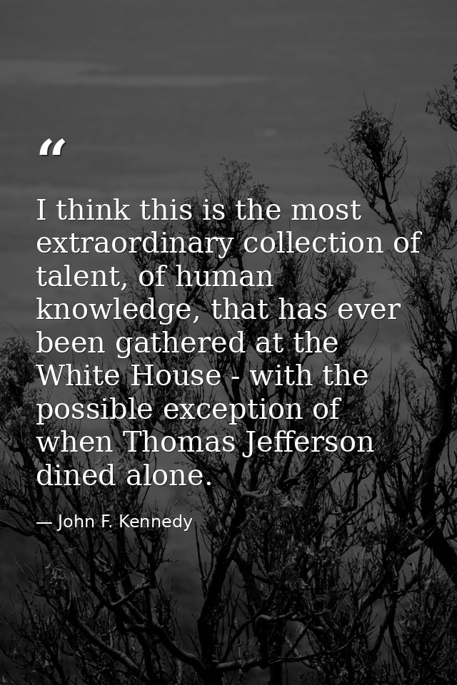 I think this is the most extraordinary collection of talent, of human knowledge, that has ever been gathered at the Whit — John F. Kennedy