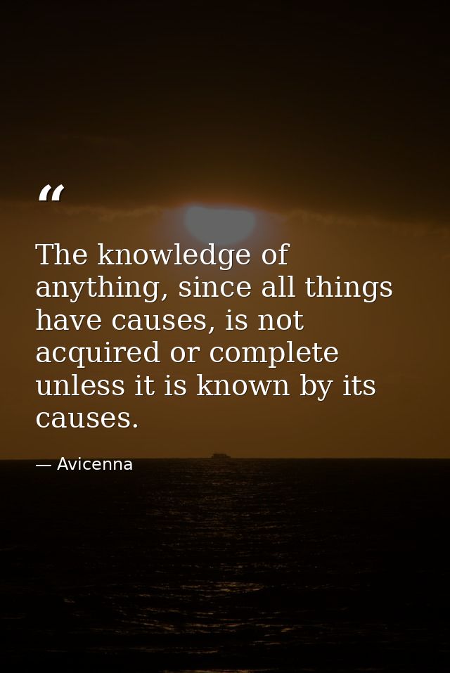 The knowledge of anything, since all things have causes, is not acquired or complete unless it is known by its causes. — Avicenna