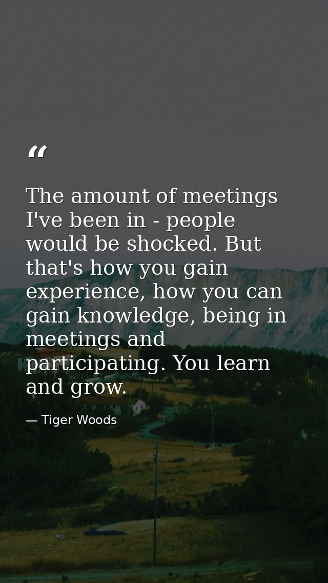 The amount of meetings I've been in - people would be shocked. But that's how you gain experience, how you can gain know — Tiger Woods