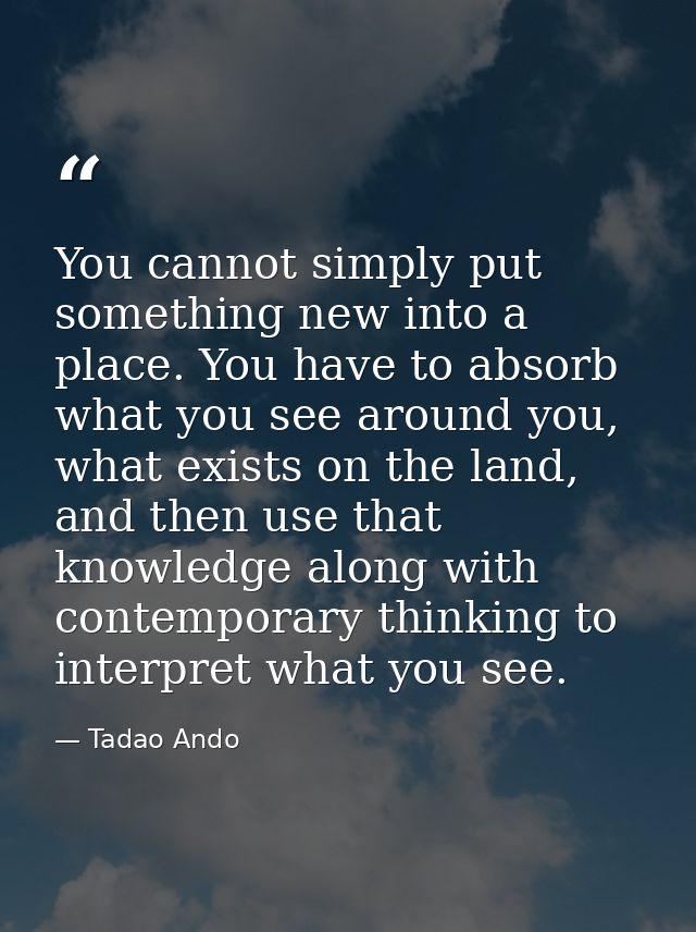 You cannot simply put something new into a place. You have to absorb what you see around you, what exists on the land, a — Tadao Ando
