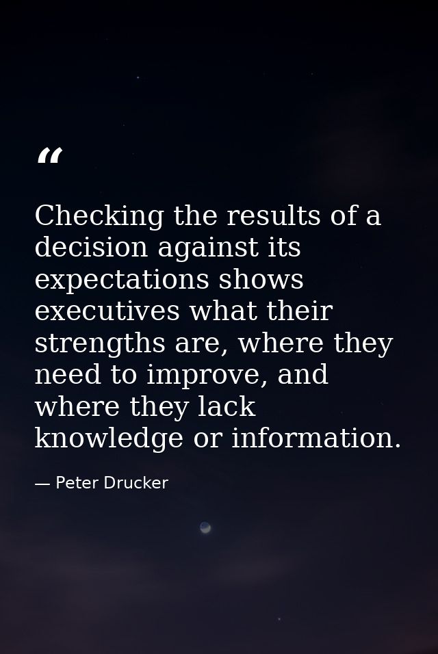 Checking the results of a decision against its expectations shows executives what their strengths are, where they need t — Peter Drucker
