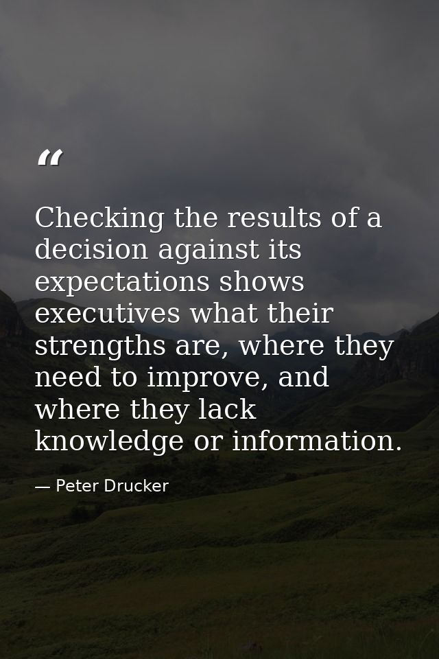Checking the results of a decision against its expectations shows executives what their strengths are, where they need t — Peter Drucker