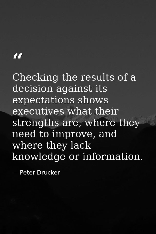 Checking the results of a decision against its expectations shows executives what their strengths are, where they need t — Peter Drucker