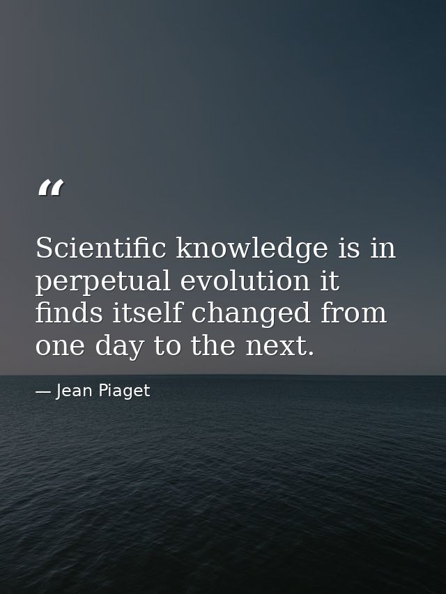 Scientific knowledge is in perpetual evolution it finds itself changed from one day to the next. — Jean Piaget