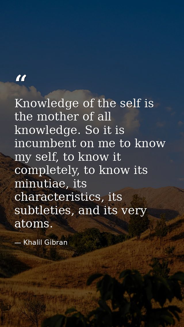 Knowledge of the self is the mother of all knowledge. So it is incumbent on me to know my self, to know it completely, t — Khalil Gibran
