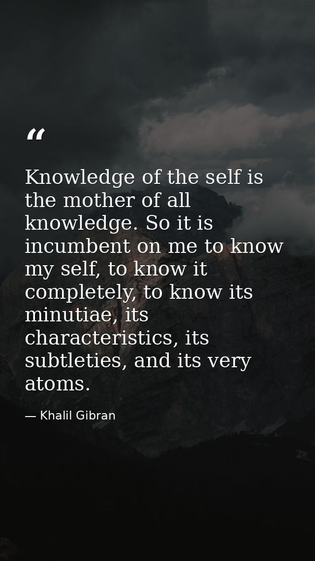 Knowledge of the self is the mother of all knowledge. So it is incumbent on me to know my self, to know it completely, t — Khalil Gibran