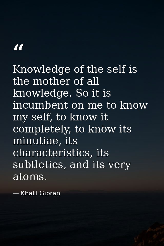 Knowledge of the self is the mother of all knowledge. So it is incumbent on me to know my self, to know it completely, t — Khalil Gibran