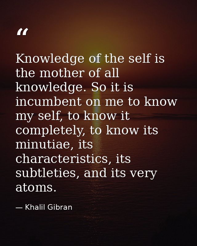 Knowledge of the self is the mother of all knowledge. So it is incumbent on me to know my self, to know it completely, t — Khalil Gibran
