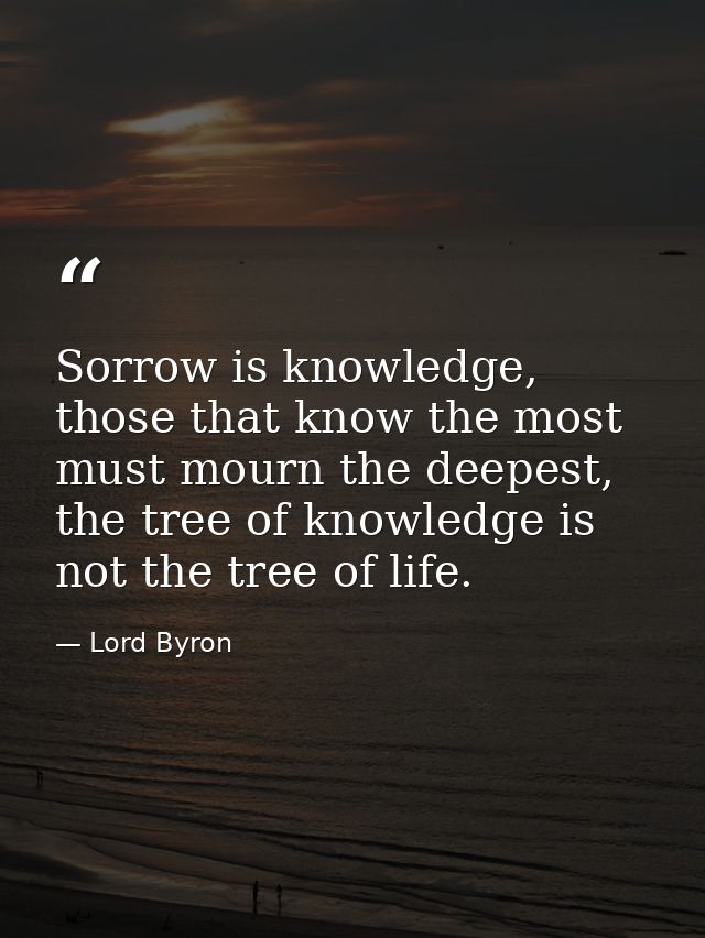 Sorrow is knowledge, those that know the most must mourn the deepest, the tree of knowledge is not the tree of life. — Lord Byron