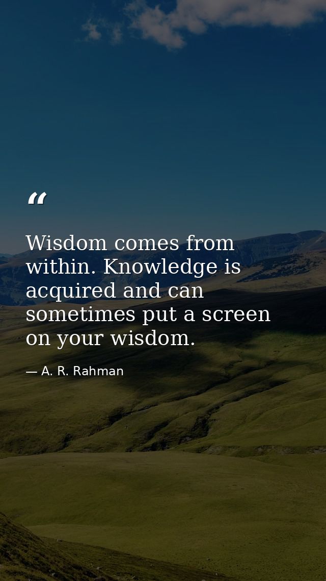 Wisdom comes from within. Knowledge is acquired and can sometimes put a screen on your wisdom. — A. R. Rahman