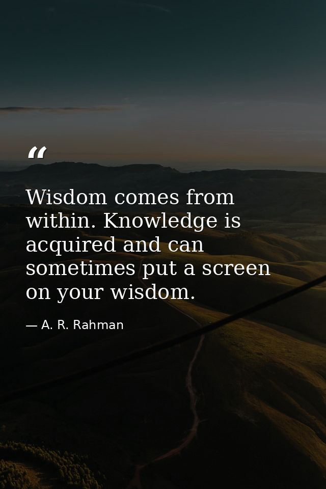 Wisdom comes from within. Knowledge is acquired and can sometimes put a screen on your wisdom. — A. R. Rahman