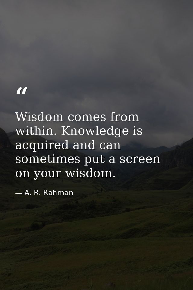 Wisdom comes from within. Knowledge is acquired and can sometimes put a screen on your wisdom. — A. R. Rahman