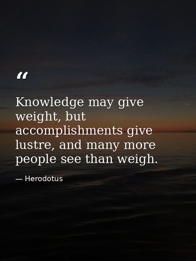 Knowledge may give weight, but accomplishments give lustre, and many more people see than weigh. — Herodotus