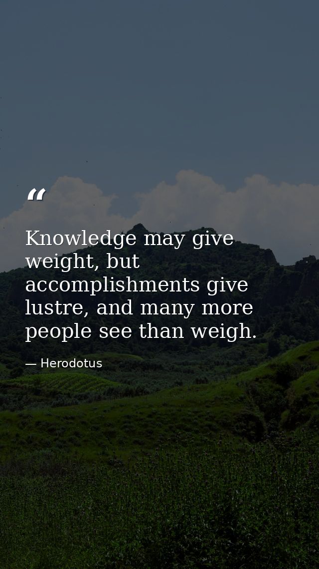 Knowledge may give weight, but accomplishments give lustre, and many more people see than weigh. — Herodotus