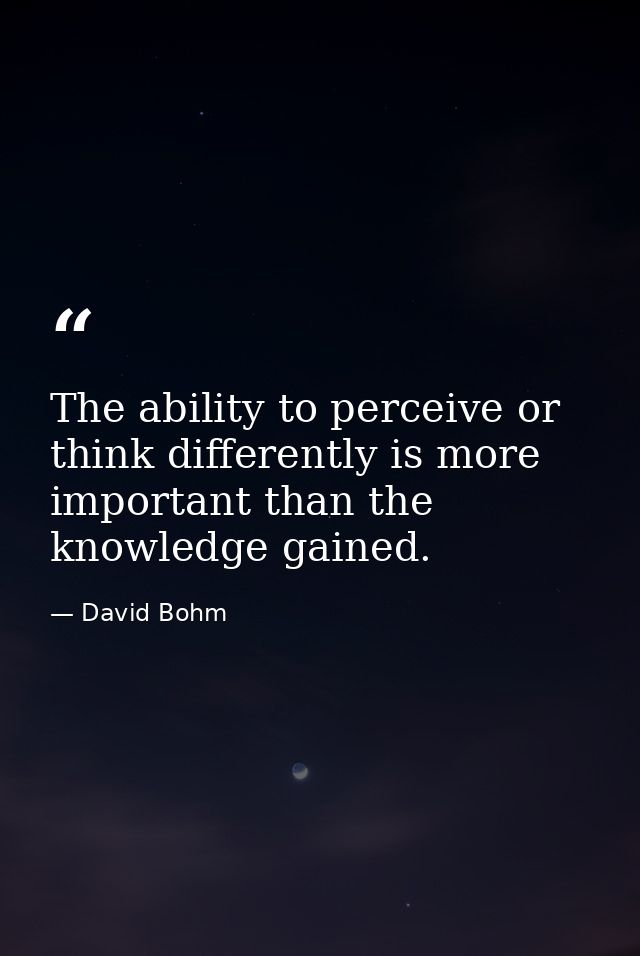 The ability to perceive or think differently is more important than the knowledge gained. — David Bohm