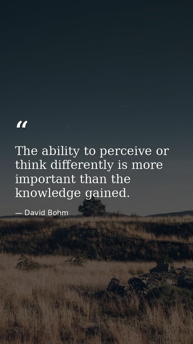 The ability to perceive or think differently is more important than the knowledge gained. — David Bohm
